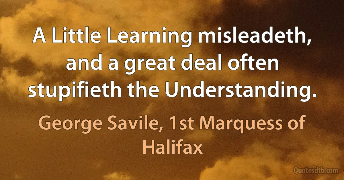 A Little Learning misleadeth, and a great deal often stupifieth the Understanding. (George Savile, 1st Marquess of Halifax)