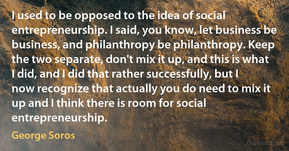 I used to be opposed to the idea of social entrepreneurship. I said, you know, let business be business, and philanthropy be philanthropy. Keep the two separate, don't mix it up, and this is what I did, and I did that rather successfully, but I now recognize that actually you do need to mix it up and I think there is room for social entrepreneurship. (George Soros)