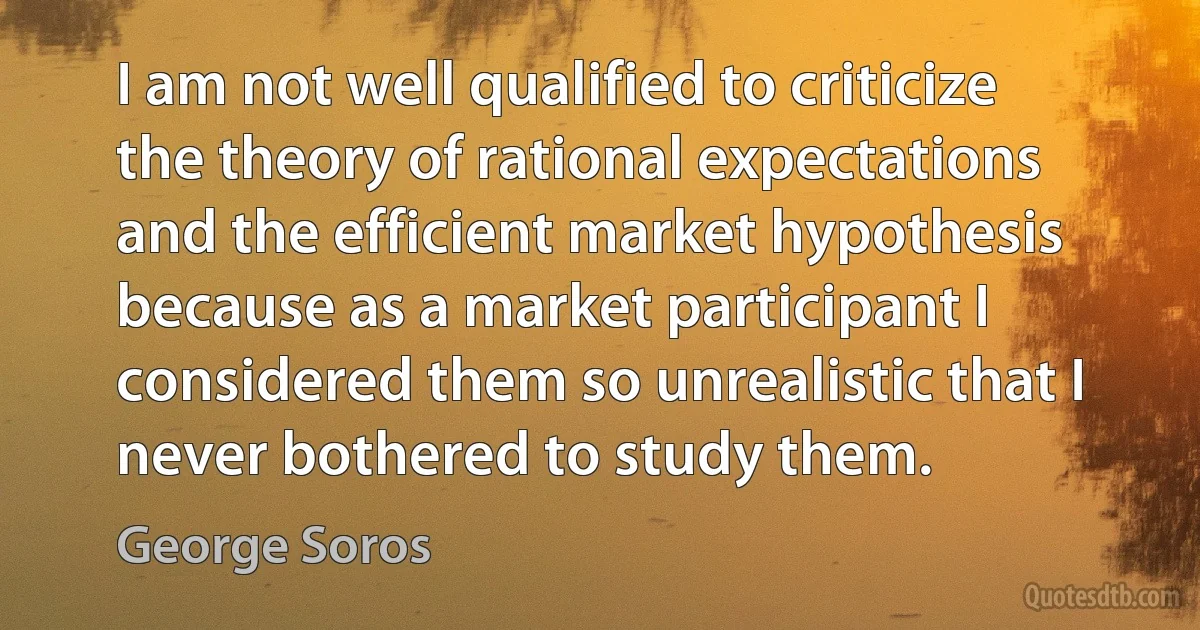 I am not well qualified to criticize the theory of rational expectations and the efficient market hypothesis because as a market participant I considered them so unrealistic that I never bothered to study them. (George Soros)