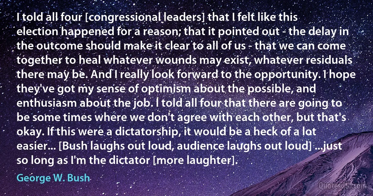 I told all four [congressional leaders] that I felt like this election happened for a reason; that it pointed out - the delay in the outcome should make it clear to all of us - that we can come together to heal whatever wounds may exist, whatever residuals there may be. And I really look forward to the opportunity. I hope they've got my sense of optimism about the possible, and enthusiasm about the job. I told all four that there are going to be some times where we don't agree with each other, but that's okay. If this were a dictatorship, it would be a heck of a lot easier... [Bush laughs out loud, audience laughs out loud] ...just so long as I'm the dictator [more laughter]. (George W. Bush)