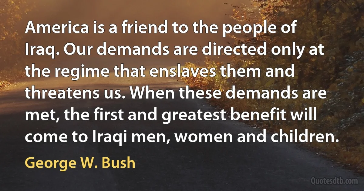 America is a friend to the people of Iraq. Our demands are directed only at the regime that enslaves them and threatens us. When these demands are met, the first and greatest benefit will come to Iraqi men, women and children. (George W. Bush)