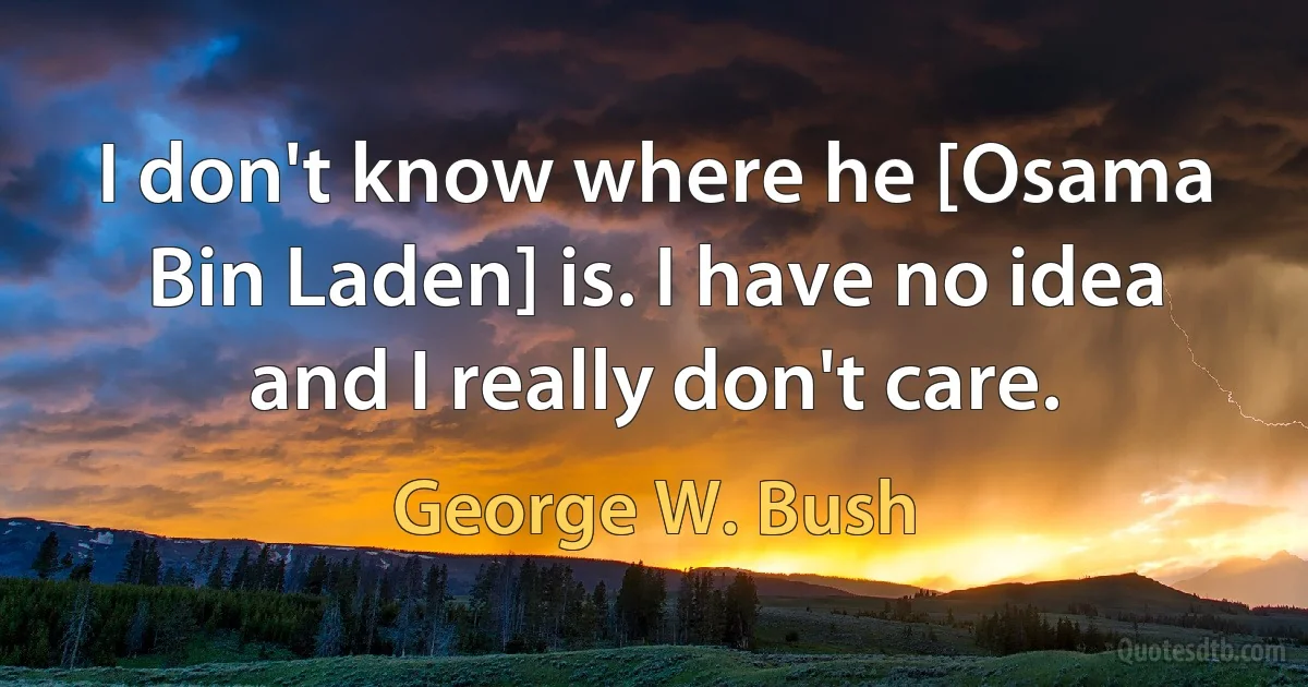 I don't know where he [Osama Bin Laden] is. I have no idea and I really don't care. (George W. Bush)