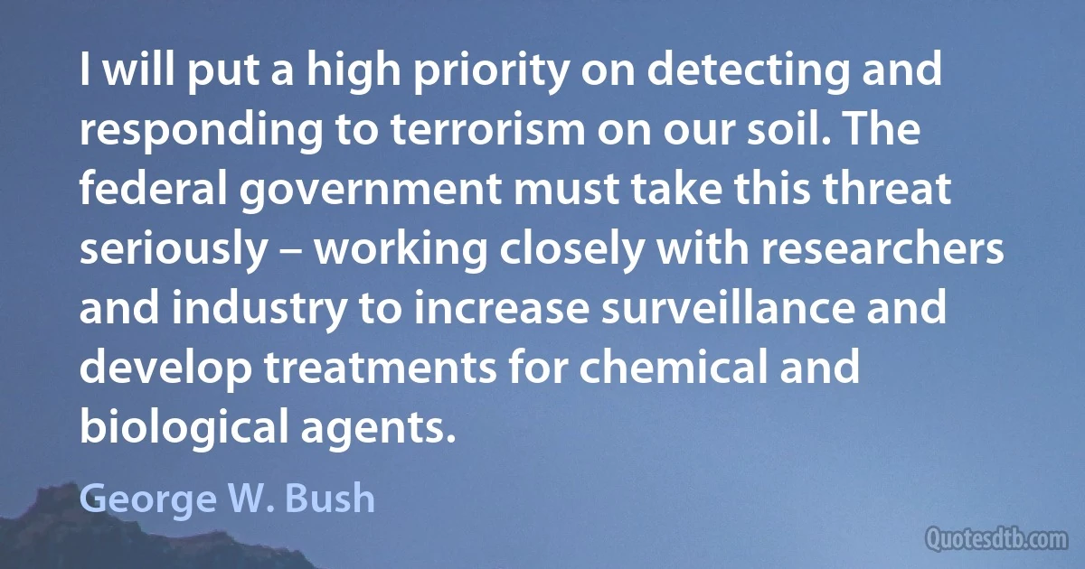 I will put a high priority on detecting and responding to terrorism on our soil. The federal government must take this threat seriously – working closely with researchers and industry to increase surveillance and develop treatments for chemical and biological agents. (George W. Bush)