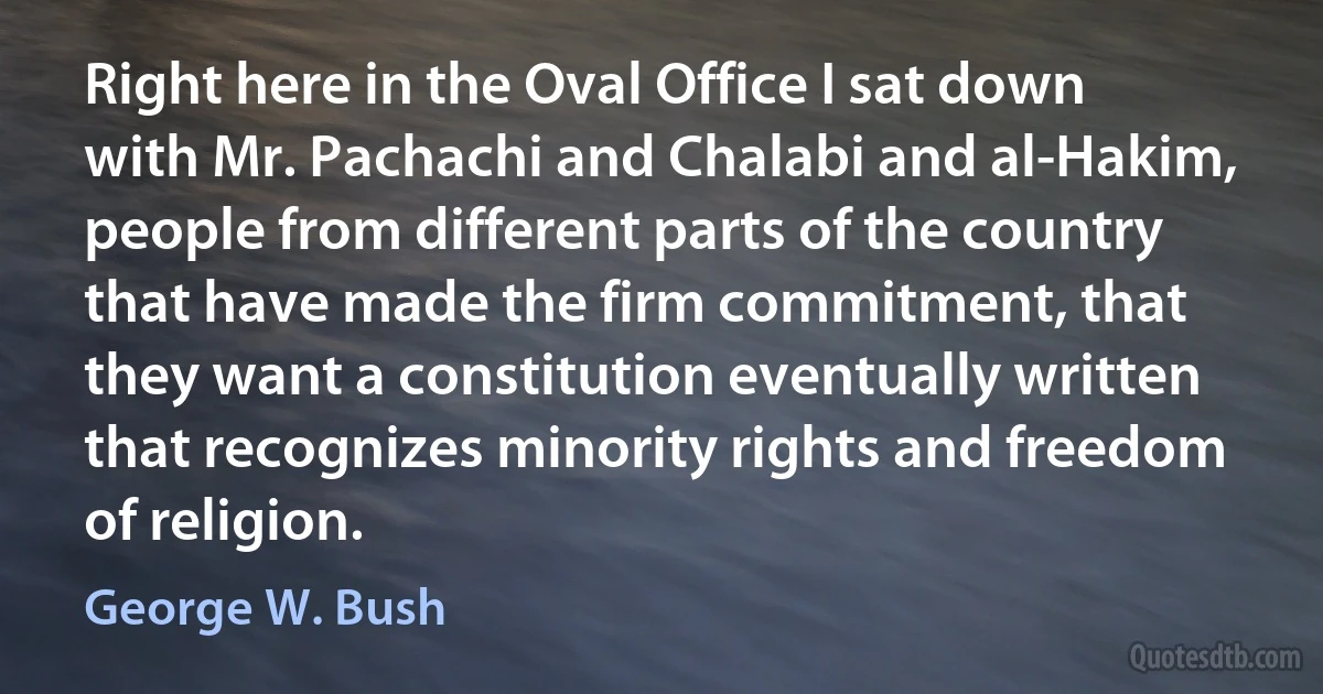 Right here in the Oval Office I sat down with Mr. Pachachi and Chalabi and al-Hakim, people from different parts of the country that have made the firm commitment, that they want a constitution eventually written that recognizes minority rights and freedom of religion. (George W. Bush)