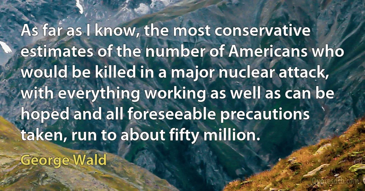 As far as I know, the most conservative estimates of the number of Americans who would be killed in a major nuclear attack, with everything working as well as can be hoped and all foreseeable precautions taken, run to about fifty million. (George Wald)