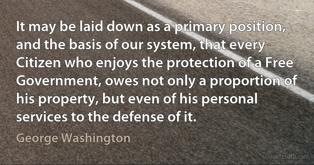 It may be laid down as a primary position, and the basis of our system, that every Citizen who enjoys the protection of a Free Government, owes not only a proportion of his property, but even of his personal services to the defense of it. (George Washington)