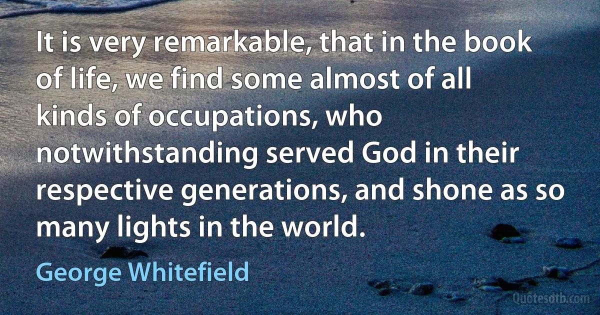 It is very remarkable, that in the book of life, we find some almost of all kinds of occupations, who notwithstanding served God in their respective generations, and shone as so many lights in the world. (George Whitefield)