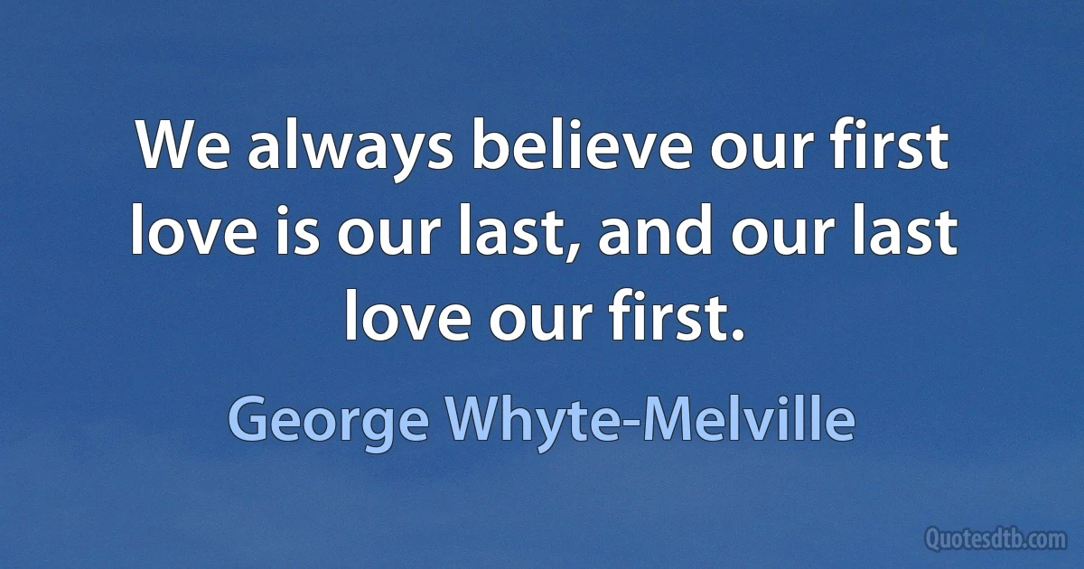 We always believe our first love is our last, and our last love our first. (George Whyte-Melville)