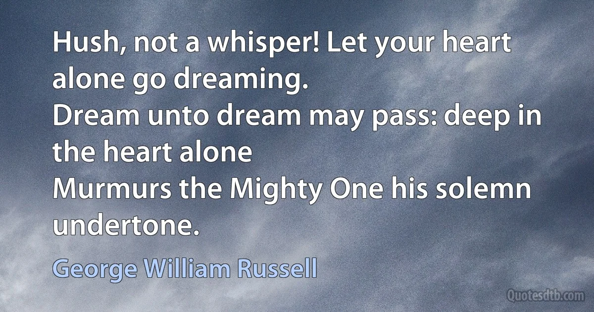 Hush, not a whisper! Let your heart alone go dreaming.
Dream unto dream may pass: deep in the heart alone
Murmurs the Mighty One his solemn undertone. (George William Russell)