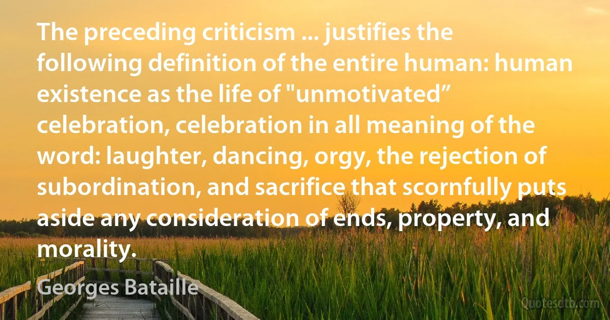 The preceding criticism ... justifies the following definition of the entire human: human existence as the life of "unmotivated” celebration, celebration in all meaning of the word: laughter, dancing, orgy, the rejection of subordination, and sacrifice that scornfully puts aside any consideration of ends, property, and morality. (Georges Bataille)