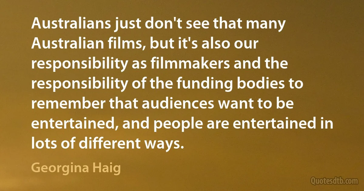 Australians just don't see that many Australian films, but it's also our responsibility as filmmakers and the responsibility of the funding bodies to remember that audiences want to be entertained, and people are entertained in lots of different ways. (Georgina Haig)