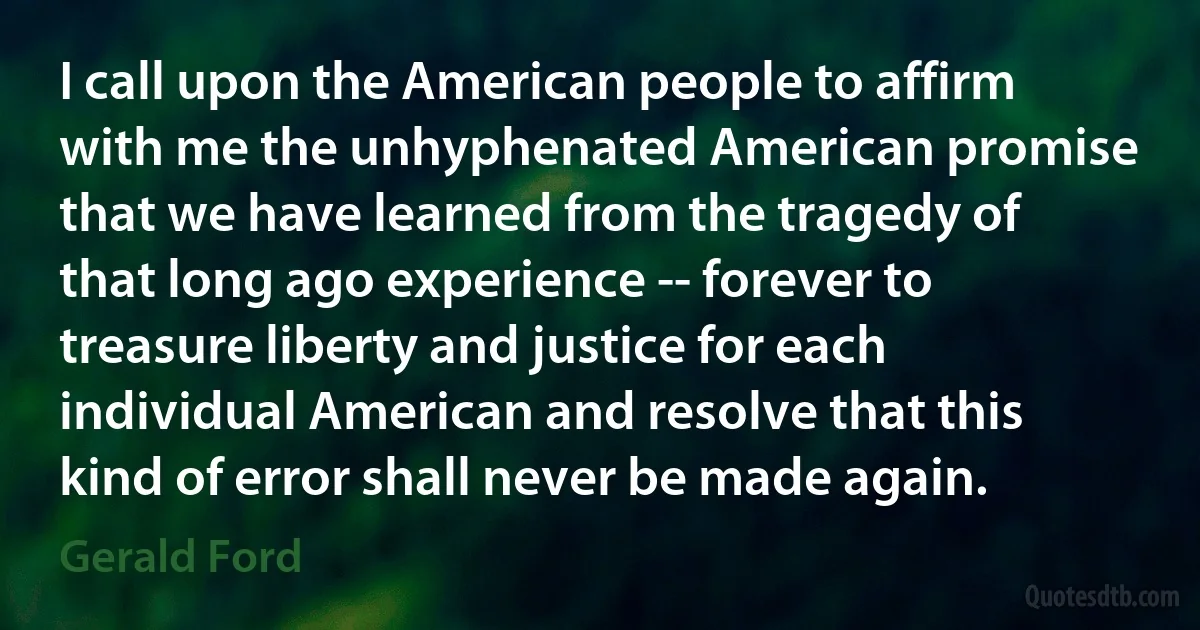 I call upon the American people to affirm with me the unhyphenated American promise that we have learned from the tragedy of that long ago experience -- forever to treasure liberty and justice for each individual American and resolve that this kind of error shall never be made again. (Gerald Ford)