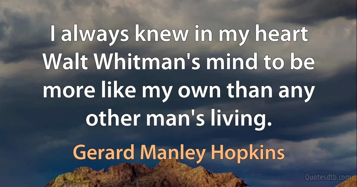 I always knew in my heart Walt Whitman's mind to be more like my own than any other man's living. (Gerard Manley Hopkins)