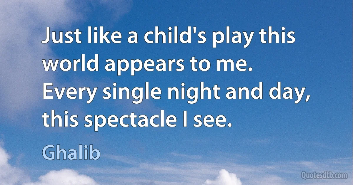 Just like a child's play this world appears to me.
Every single night and day, this spectacle I see. (Ghalib)