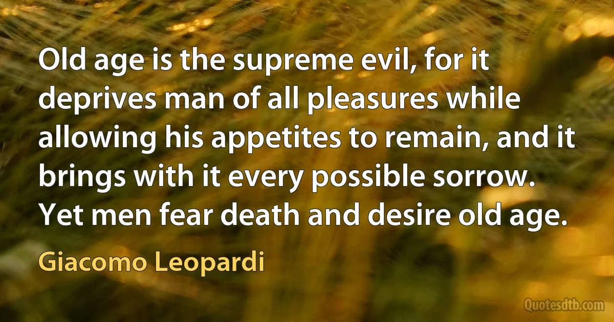 Old age is the supreme evil, for it deprives man of all pleasures while allowing his appetites to remain, and it brings with it every possible sorrow. Yet men fear death and desire old age. (Giacomo Leopardi)