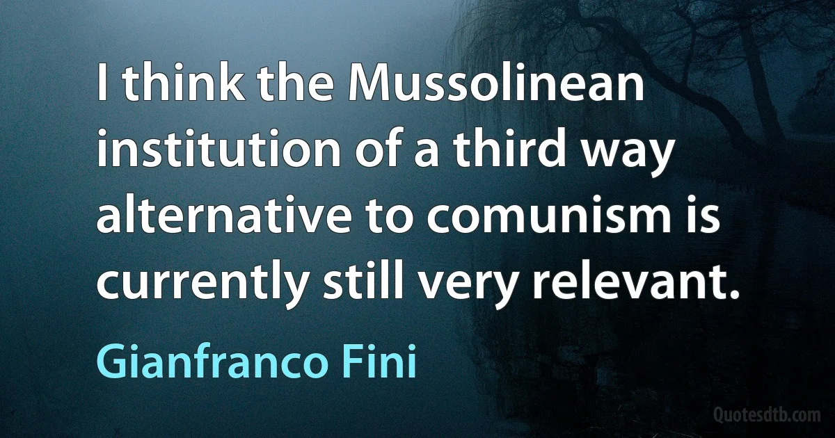 I think the Mussolinean institution of a third way alternative to comunism is currently still very relevant. (Gianfranco Fini)