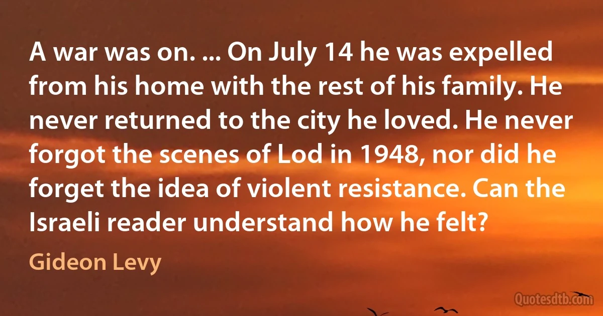 A war was on. ... On July 14 he was expelled from his home with the rest of his family. He never returned to the city he loved. He never forgot the scenes of Lod in 1948, nor did he forget the idea of violent resistance. Can the Israeli reader understand how he felt? (Gideon Levy)