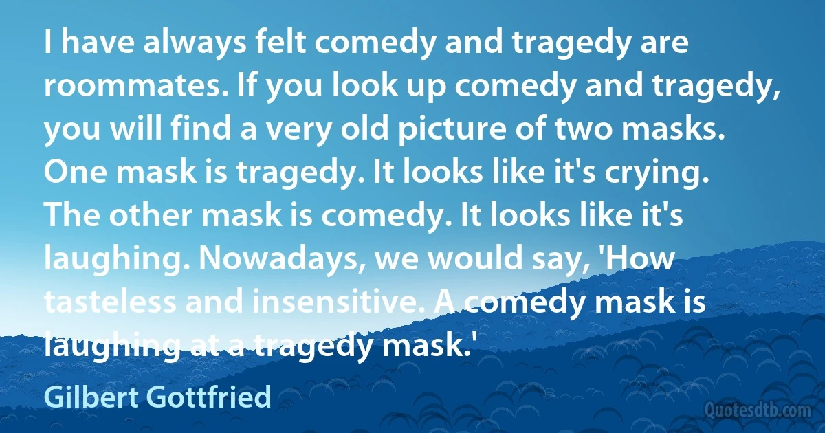 I have always felt comedy and tragedy are roommates. If you look up comedy and tragedy, you will find a very old picture of two masks. One mask is tragedy. It looks like it's crying. The other mask is comedy. It looks like it's laughing. Nowadays, we would say, 'How tasteless and insensitive. A comedy mask is laughing at a tragedy mask.' (Gilbert Gottfried)