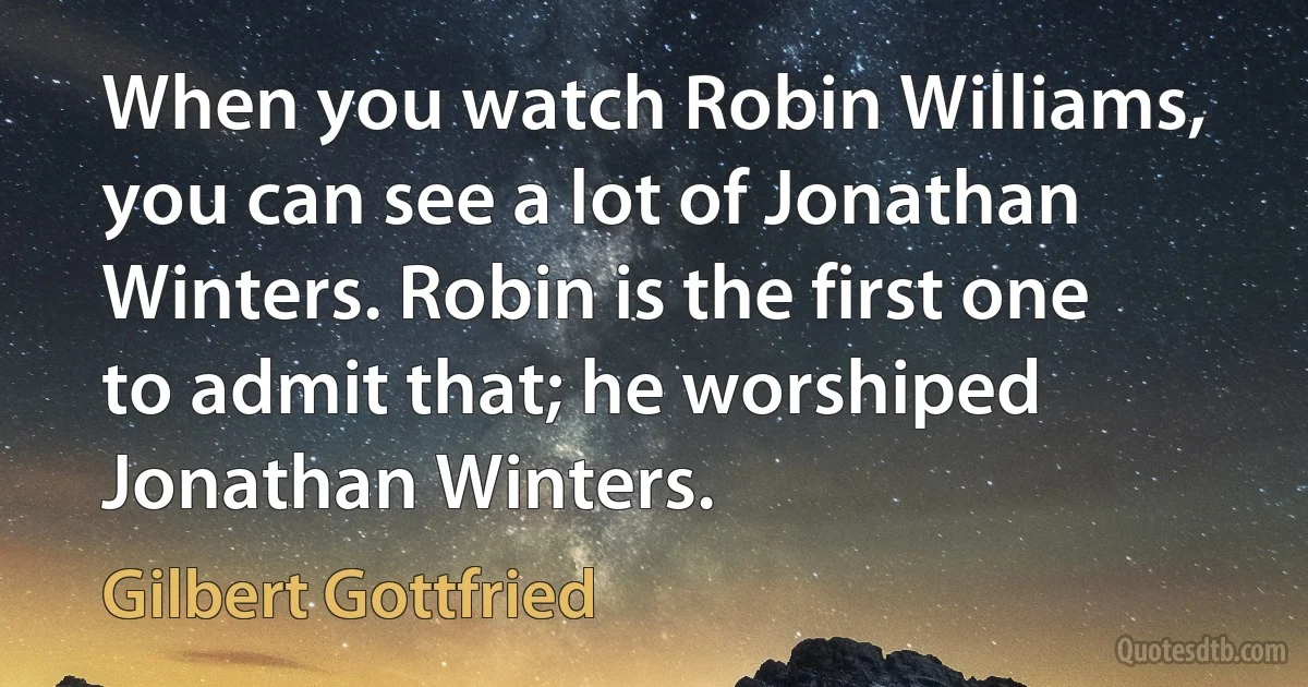 When you watch Robin Williams, you can see a lot of Jonathan Winters. Robin is the first one to admit that; he worshiped Jonathan Winters. (Gilbert Gottfried)