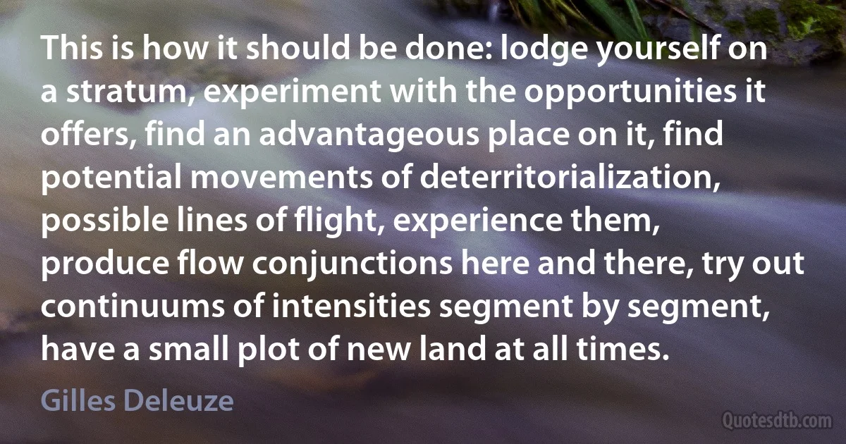 This is how it should be done: lodge yourself on a stratum, experiment with the opportunities it offers, find an advantageous place on it, find potential movements of deterritorialization, possible lines of flight, experience them, produce flow conjunctions here and there, try out continuums of intensities segment by segment, have a small plot of new land at all times. (Gilles Deleuze)