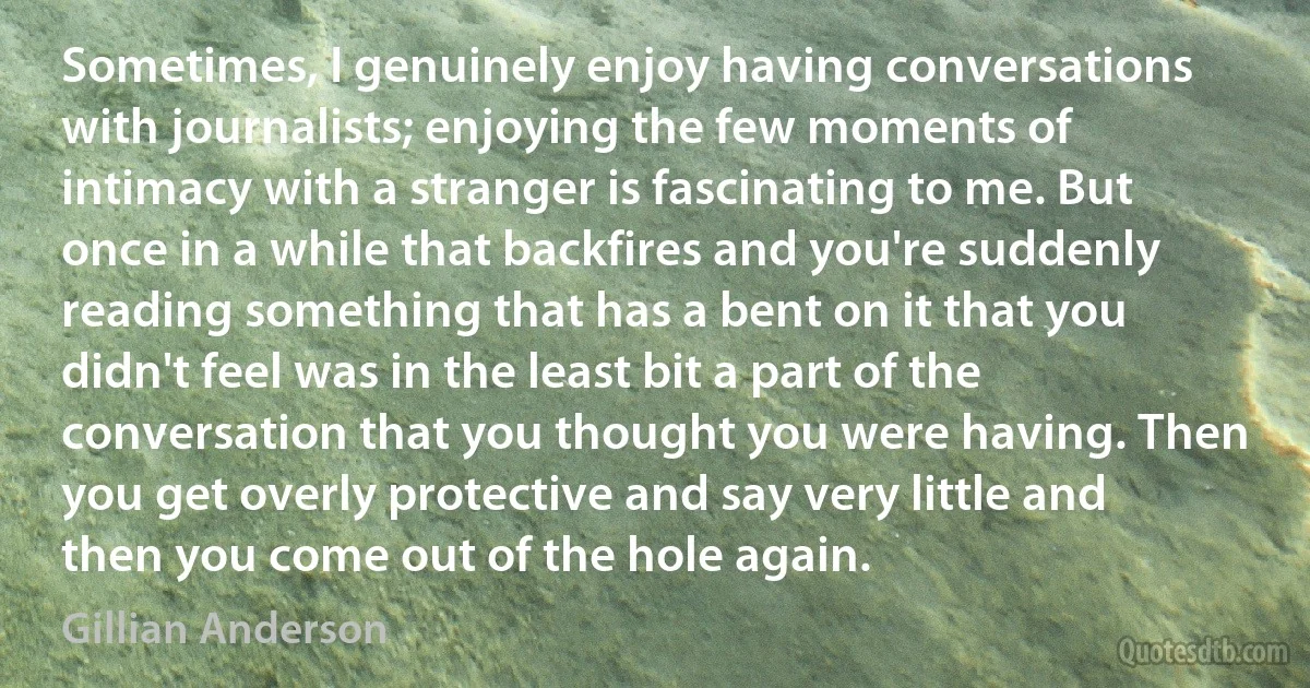 Sometimes, I genuinely enjoy having conversations with journalists; enjoying the few moments of intimacy with a stranger is fascinating to me. But once in a while that backfires and you're suddenly reading something that has a bent on it that you didn't feel was in the least bit a part of the conversation that you thought you were having. Then you get overly protective and say very little and then you come out of the hole again. (Gillian Anderson)