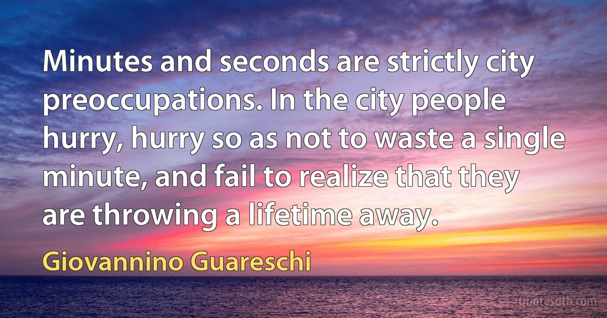 Minutes and seconds are strictly city preoccupations. In the city people hurry, hurry so as not to waste a single minute, and fail to realize that they are throwing a lifetime away. (Giovannino Guareschi)