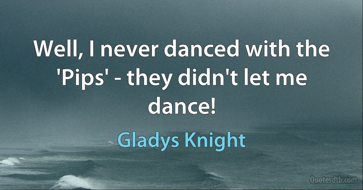 Well, I never danced with the 'Pips' - they didn't let me dance! (Gladys Knight)