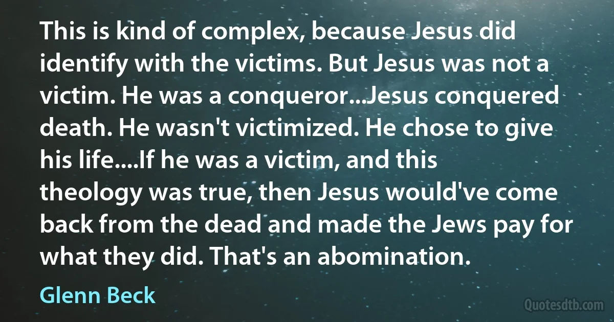 This is kind of complex, because Jesus did identify with the victims. But Jesus was not a victim. He was a conqueror...Jesus conquered death. He wasn't victimized. He chose to give his life....If he was a victim, and this theology was true, then Jesus would've come back from the dead and made the Jews pay for what they did. That's an abomination. (Glenn Beck)