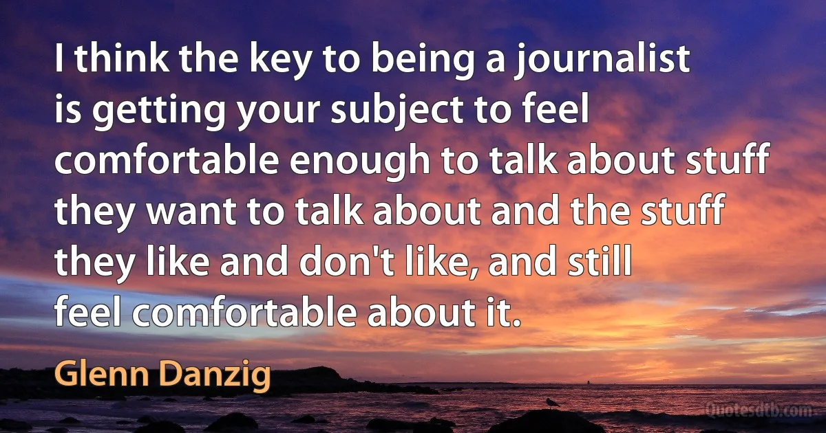 I think the key to being a journalist is getting your subject to feel comfortable enough to talk about stuff they want to talk about and the stuff they like and don't like, and still feel comfortable about it. (Glenn Danzig)