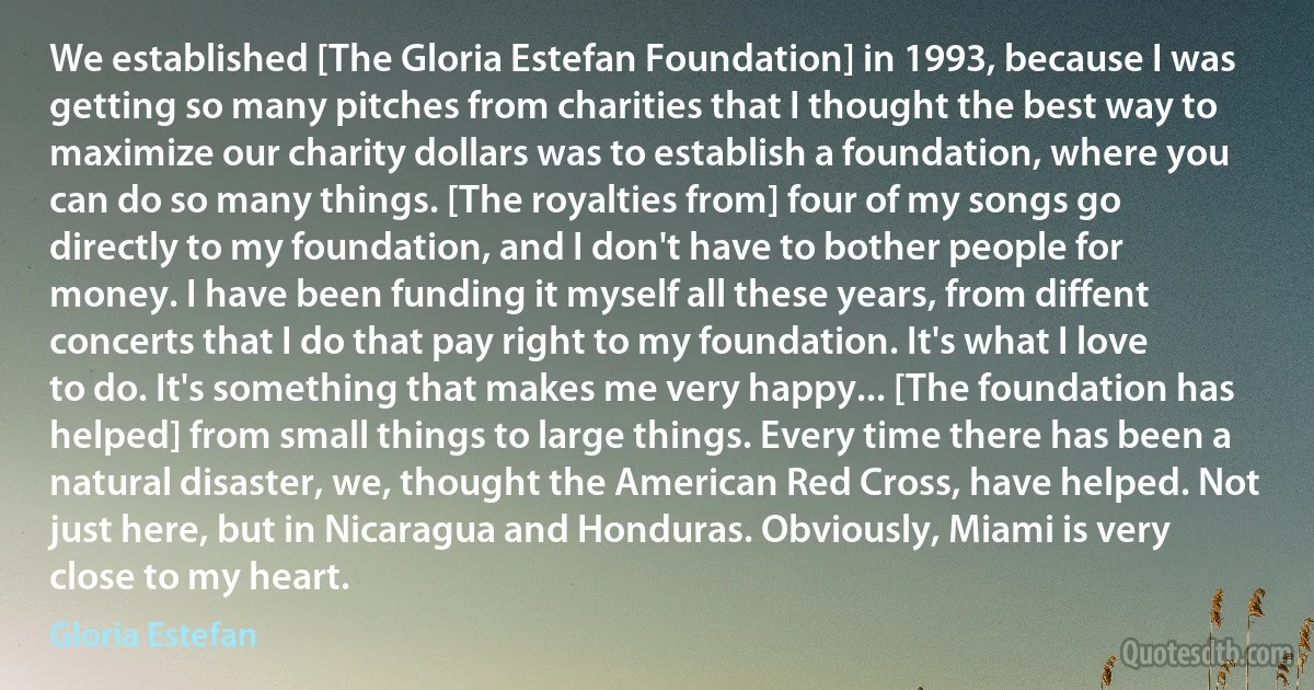 We established [The Gloria Estefan Foundation] in 1993, because I was getting so many pitches from charities that I thought the best way to maximize our charity dollars was to establish a foundation, where you can do so many things. [The royalties from] four of my songs go directly to my foundation, and I don't have to bother people for money. I have been funding it myself all these years, from diffent concerts that I do that pay right to my foundation. It's what I love to do. It's something that makes me very happy... [The foundation has helped] from small things to large things. Every time there has been a natural disaster, we, thought the American Red Cross, have helped. Not just here, but in Nicaragua and Honduras. Obviously, Miami is very close to my heart. (Gloria Estefan)