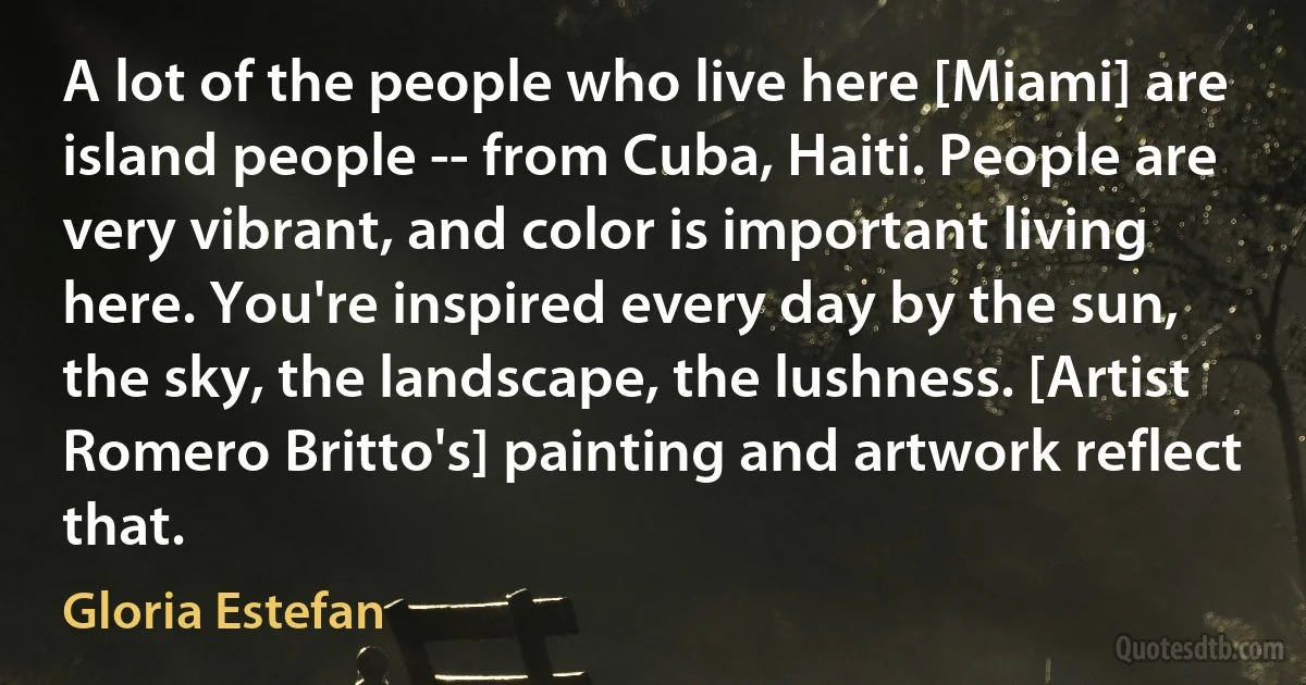 A lot of the people who live here [Miami] are island people -- from Cuba, Haiti. People are very vibrant, and color is important living here. You're inspired every day by the sun, the sky, the landscape, the lushness. [Artist Romero Britto's] painting and artwork reflect that. (Gloria Estefan)