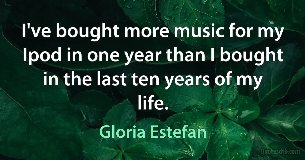 I've bought more music for my Ipod in one year than I bought in the last ten years of my life. (Gloria Estefan)