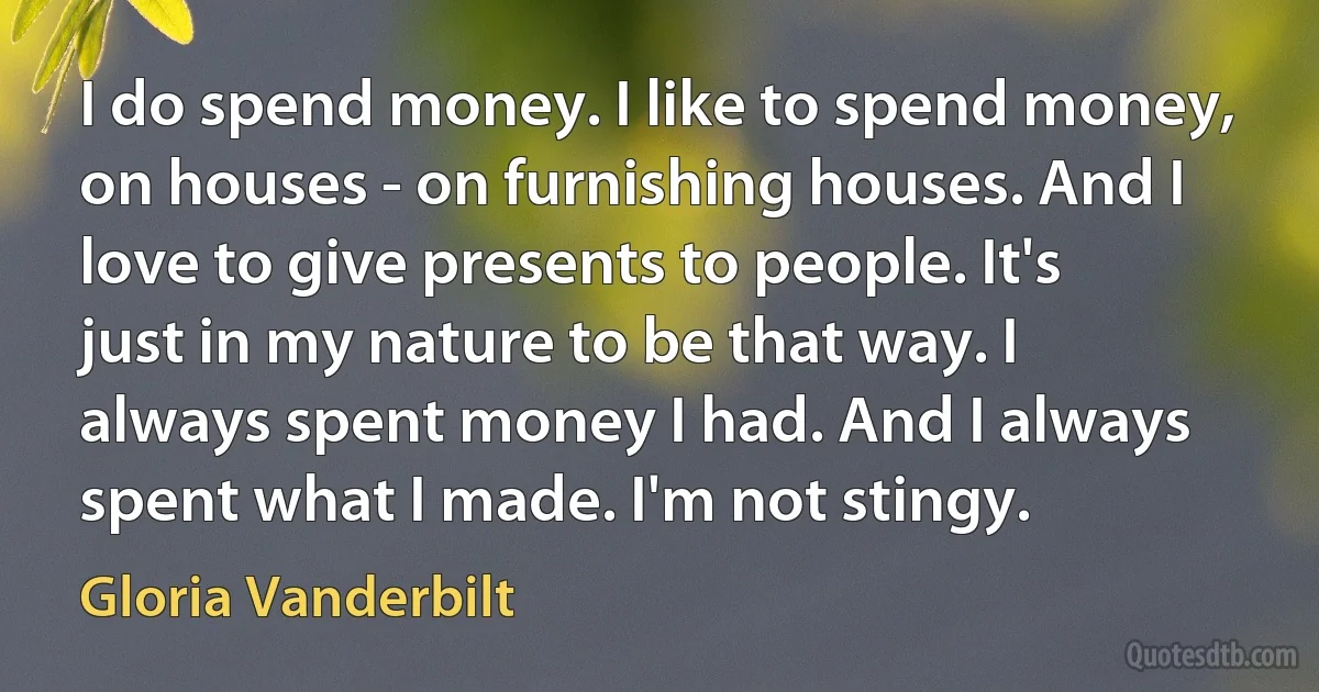 I do spend money. I like to spend money, on houses - on furnishing houses. And I love to give presents to people. It's just in my nature to be that way. I always spent money I had. And I always spent what I made. I'm not stingy. (Gloria Vanderbilt)