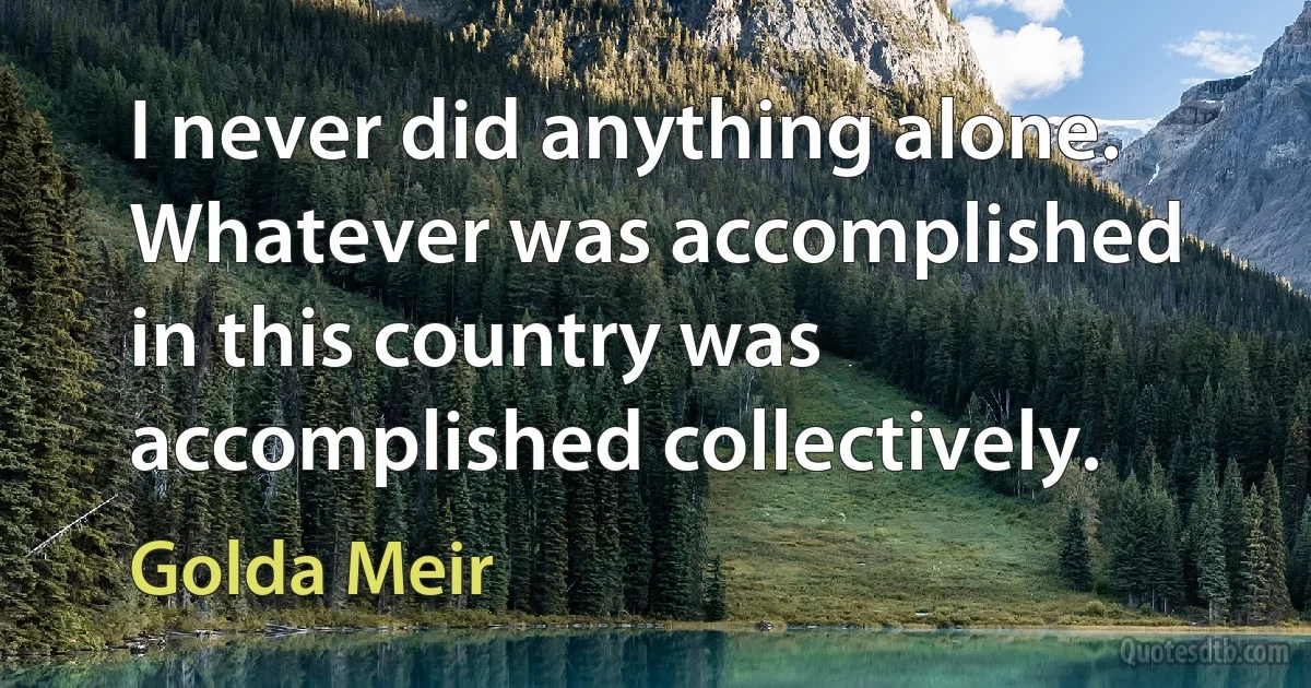 I never did anything alone. Whatever was accomplished in this country was accomplished collectively. (Golda Meir)