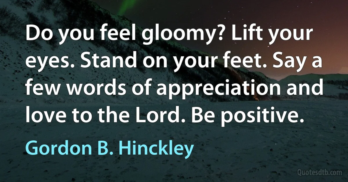 Do you feel gloomy? Lift your eyes. Stand on your feet. Say a few words of appreciation and love to the Lord. Be positive. (Gordon B. Hinckley)