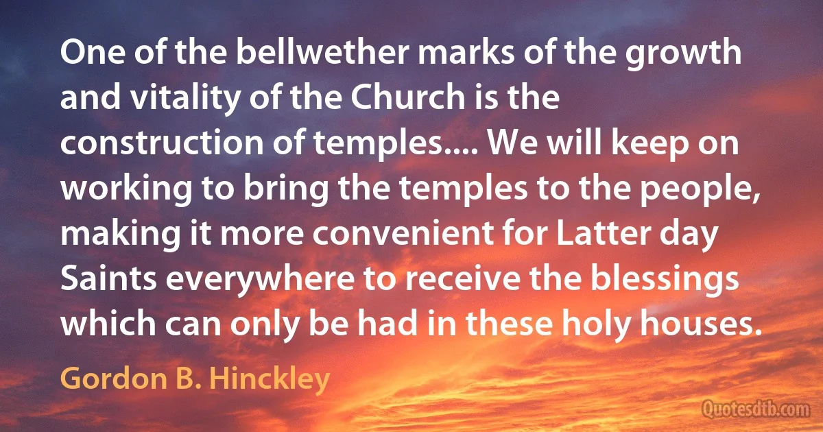 One of the bellwether marks of the growth and vitality of the Church is the construction of temples.... We will keep on working to bring the temples to the people, making it more convenient for Latter day Saints everywhere to receive the blessings which can only be had in these holy houses. (Gordon B. Hinckley)