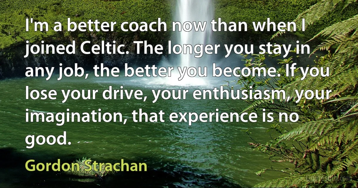 I'm a better coach now than when I joined Celtic. The longer you stay in any job, the better you become. If you lose your drive, your enthusiasm, your imagination, that experience is no good. (Gordon Strachan)