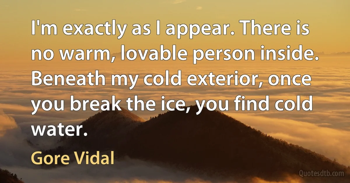 I'm exactly as I appear. There is no warm, lovable person inside. Beneath my cold exterior, once you break the ice, you find cold water. (Gore Vidal)