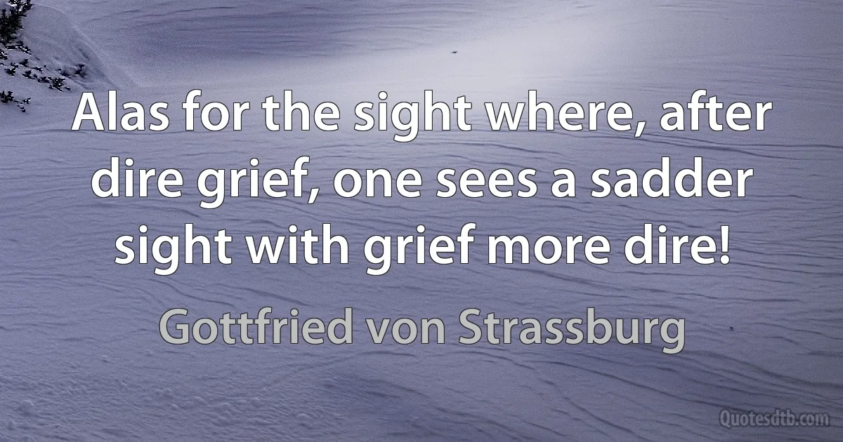 Alas for the sight where, after dire grief, one sees a sadder sight with grief more dire! (Gottfried von Strassburg)