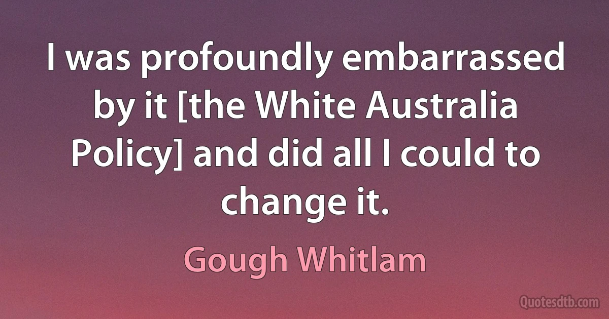 I was profoundly embarrassed by it [the White Australia Policy] and did all I could to change it. (Gough Whitlam)