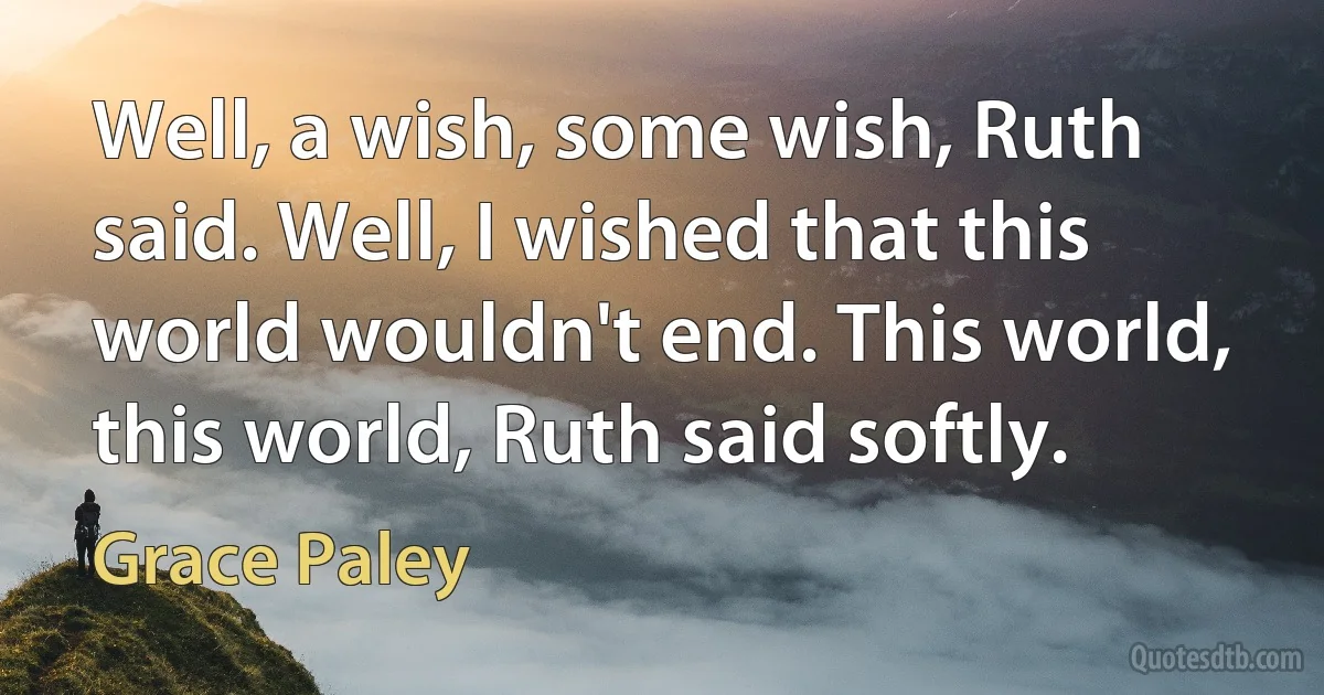 Well, a wish, some wish, Ruth said. Well, I wished that this world wouldn't end. This world, this world, Ruth said softly. (Grace Paley)