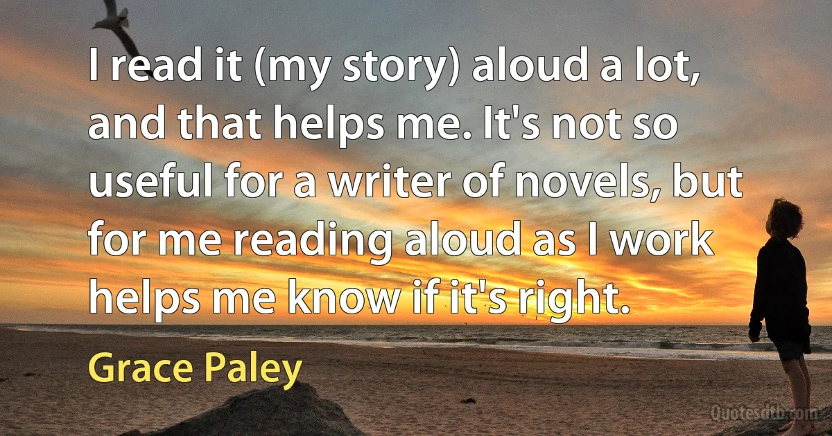 I read it (my story) aloud a lot, and that helps me. It's not so useful for a writer of novels, but for me reading aloud as I work helps me know if it's right. (Grace Paley)