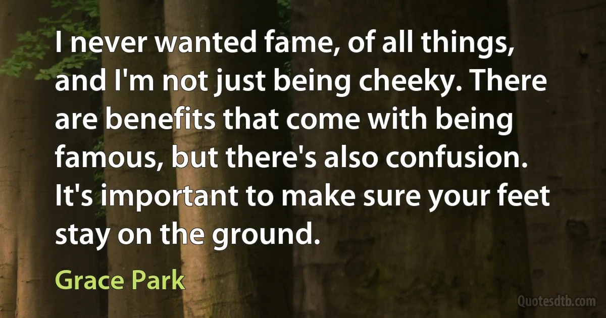 I never wanted fame, of all things, and I'm not just being cheeky. There are benefits that come with being famous, but there's also confusion. It's important to make sure your feet stay on the ground. (Grace Park)