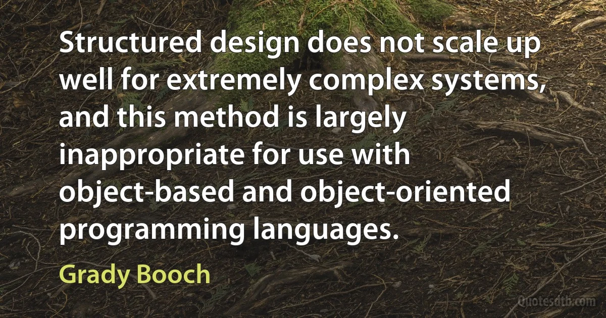 Structured design does not scale up well for extremely complex systems, and this method is largely inappropriate for use with object-based and object-oriented programming languages. (Grady Booch)