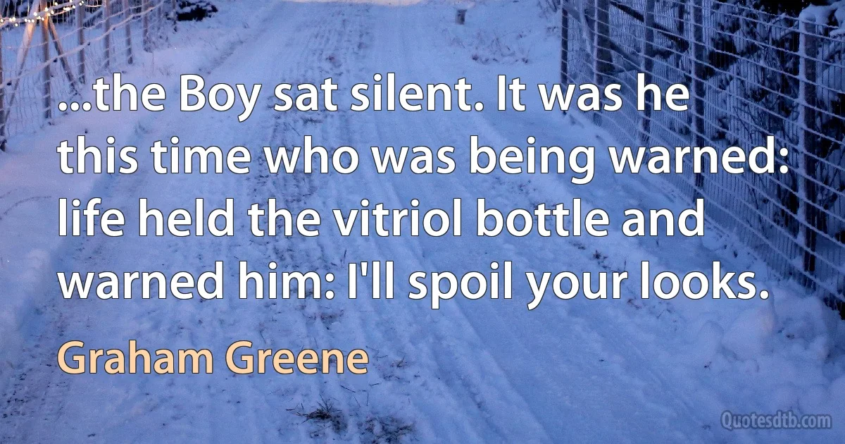 ...the Boy sat silent. It was he this time who was being warned: life held the vitriol bottle and warned him: I'll spoil your looks. (Graham Greene)