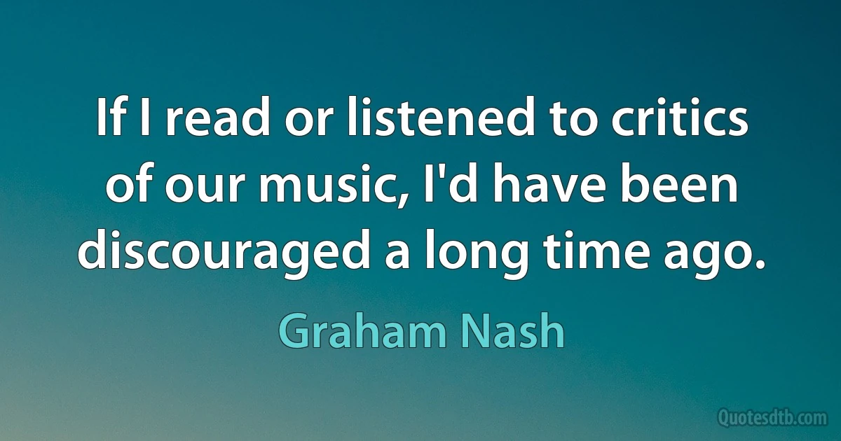 If I read or listened to critics of our music, I'd have been discouraged a long time ago. (Graham Nash)