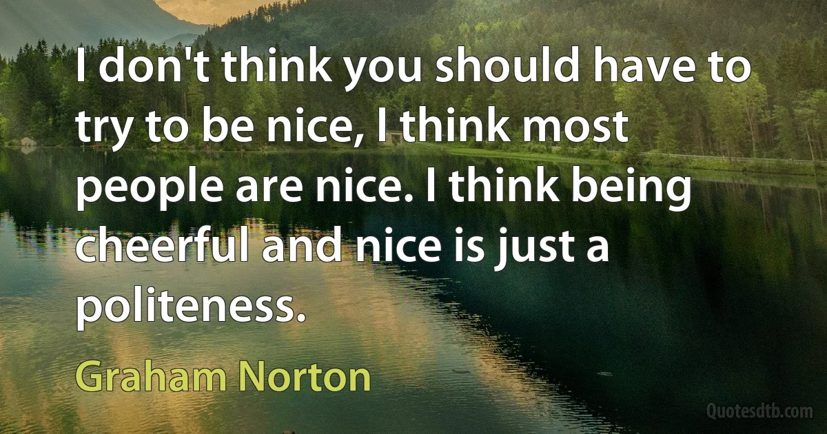 I don't think you should have to try to be nice, I think most people are nice. I think being cheerful and nice is just a politeness. (Graham Norton)