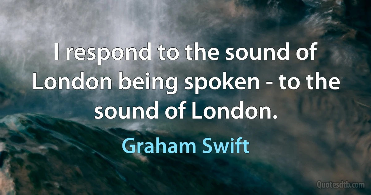 I respond to the sound of London being spoken - to the sound of London. (Graham Swift)