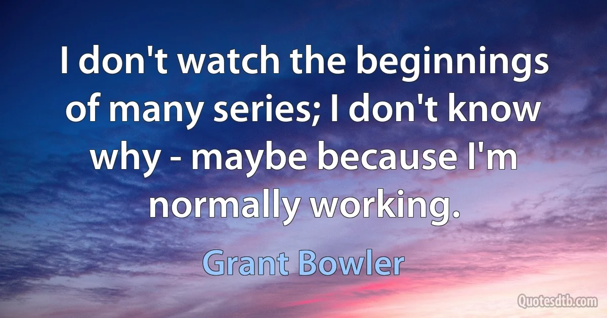 I don't watch the beginnings of many series; I don't know why - maybe because I'm normally working. (Grant Bowler)