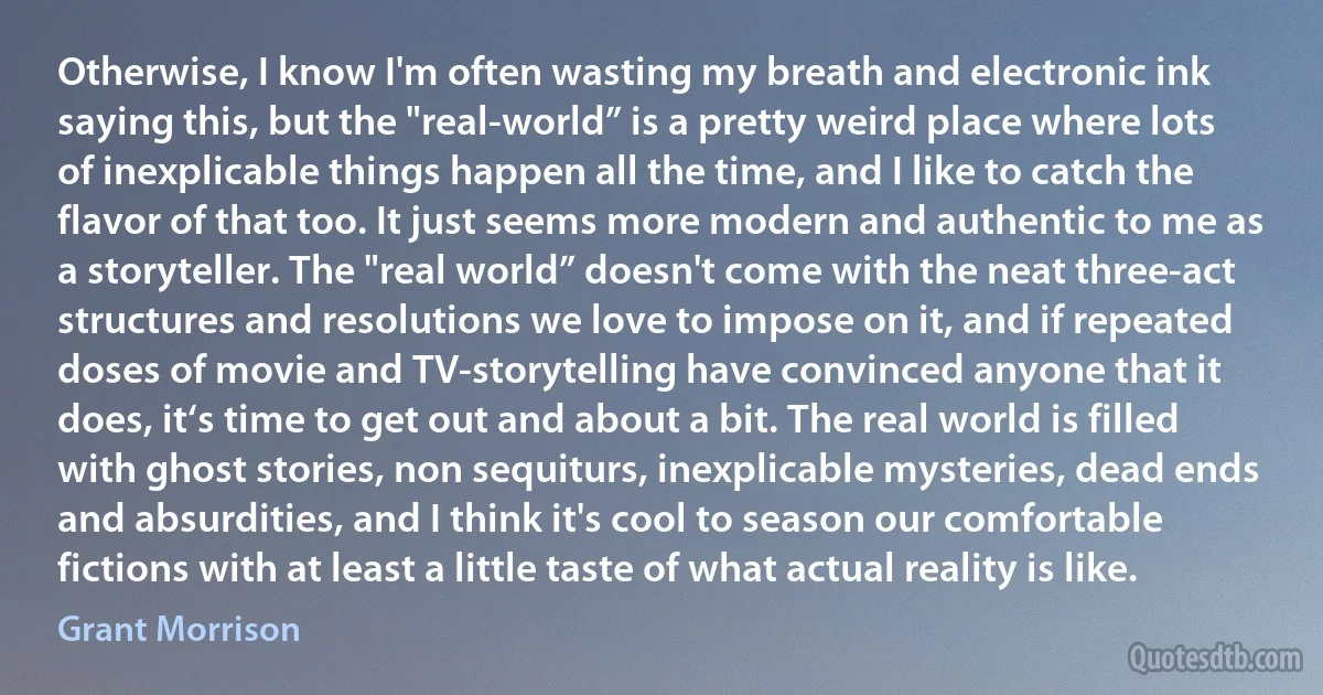 Otherwise, I know I'm often wasting my breath and electronic ink saying this, but the "real-world” is a pretty weird place where lots of inexplicable things happen all the time, and I like to catch the flavor of that too. It just seems more modern and authentic to me as a storyteller. The "real world” doesn't come with the neat three-act structures and resolutions we love to impose on it, and if repeated doses of movie and TV-storytelling have convinced anyone that it does, it‘s time to get out and about a bit. The real world is filled with ghost stories, non sequiturs, inexplicable mysteries, dead ends and absurdities, and I think it's cool to season our comfortable fictions with at least a little taste of what actual reality is like. (Grant Morrison)